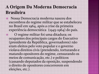  Nossa Democracia moderna nasceu dos
escombros do regime militar que se estabeleceu
no Brasil em 1964, após a crise da primeira
experiência democrática (1945-1964) do país.
 O regime militar foi uma ditadura; os
ocupantes dos principais cargos do Executivo
(presidente da República, governadores) não
eram eleitos pelo voto popular e o governo
violava direitos civis (prendendo, torturando e
matando opositores do regime, censurando os
meios de comunicação, etc.) e políticos
(cassando deputados da oposição, suspendendo
o direito de opositores concorrerem em
eleições, etc.).
 