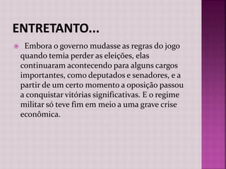 Embora o governo mudasse as regras do jogo
quando temia perder as eleições, elas
continuaram acontecendo para alguns cargos
importantes, como deputados e senadores, e a
partir de um certo momento a oposição passou
a conquistar vitórias significativas. E o regime
militar só teve fim em meio a uma grave crise
econômica.
 