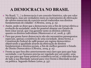  No Brasil, “(...) a democracia é um conceito histórico, não um valor
teleológico, mas um verdadeiro meio ou instrumento de efetivação
de valores essenciais de convívio social traduzidos nos direitos
fundamentais do cidadão”. (Oliveira, 2009, p. 15).
 Assim, pode-se dizer que a democracia veio a fim de tornar efetiva a
evolução da sociedade, onde foi possível almejar um Estado de
bem-estar social, que visa garantir tanto os direitos coletivos
quanto os direitos individuais (Mantovani et al, 2008, p. 138).
 Para que possa haver democracia não são necessários pressupostos
especiais, apenas a existência de uma sociedade, desta forma, a
Constituição Federal de 1988 possui um regime democrático
objetivando a igualdade através da efetivação de direitos
fundamentais e direitos sociais, a fim de melhor garantir o Estado
de Direito Democrático (Oliveira, 2009, p. 15).
 Frente ao que fora dito anteriormente está claro que para que haja
sociedade, o ser humano precisa ser regulado por um poder, uma
vez que para que fosse possível a existência social, o indivíduo deixa
de lado a sua liberdade natural para viver frente à liberdade social
ou política. Segundo Kelsen (2000, p. 33):
 