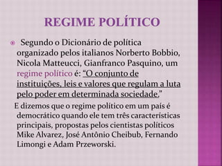  Segundo o Dicionário de política
organizado pelos italianos Norberto Bobbio,
Nicola Matteucci, Gianfranco Pasquino, um
regime político é: “O conjunto de
instituições, leis e valores que regulam a luta
pelo poder em determinada sociedade.”
E dizemos que o regime político em um país é
democrático quando ele tem três características
principais, propostas pelos cientistas políticos
Mike Alvarez, José Antônio Cheibub, Fernando
Limongi e Adam Przeworski.
 