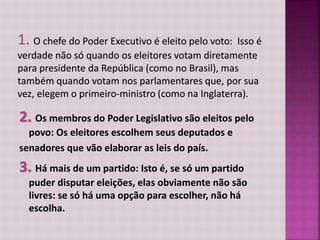 2. Os membros do Poder Legislativo são eleitos pelo
povo: Os eleitores escolhem seus deputados e
senadores que vão elaborar as leis do país.
3. Há mais de um partido: Isto é, se só um partido
puder disputar eleições, elas obviamente não são
livres: se só há uma opção para escolher, não há
escolha.
 