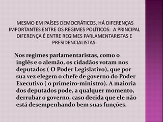Nos regimes parlamentaristas, como o
inglês e o alemão, os cidadãos votam nos
deputados ( O Poder Legislativo), que por
sua vez elegem o chefe de governo do Poder
Executivo ( o primeiro-ministro). A maioria
dos deputados pode, a qualquer momento,
derrubar o governo, caso decida que ele não
está desempenhando bem suas funções.
 