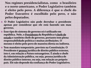  O Poder Legislativo não pode derrubar o presidente
apenas por considerar que ele está fazendo um mau
governo.
 Esse tipo de sistema de governo só é utilizado em
república. Nele, o Presidente da República é chefe de
estado e também chefe de governo, portanto tem plena
responsabilidade política e muitas atribuições. O
mesmo é eleito pelo povo de maneira direta ou indireta.
 Tem mandato temporário, previsto na Constituição. O
Presidente é pessoa jurídica de direito público externo,
isto é, em relação a Países estrangeiros. É ainda o chefe
da Administração pública, ou seja, pessoa jurídica de
direito público interno, ou seja, em relação ao próprio
país. Ele não depende da confiança do Poder Legislativo.
 