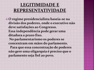  O regime presidencialista baseia-se na
divisão dos poderes, onde o executivo não
deve satisfações ao Congresso.
Essa independência pode gerar uma
ditadura a prazo fixo.
No parlamentarismo os poderes se
concentram em mãos do parlamento.
Para que essa concentração de poderes
não gere uma oligarquia é preciso que o
parlamento seja fiel ao povo.
 