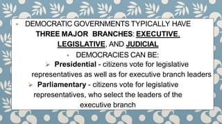 ▪ DEMOCRATIC GOVERNMENTS TYPICALLY HAVE
THREE MAJOR BRANCHES: EXECUTIVE,
LEGISLATIVE, AND JUDICIAL
▪ DEMOCRACIES CAN BE:
 Presidential - citizens vote for legislative
representatives as well as for executive branch leaders
 Parliamentary - citizens vote for legislative
representatives, who select the leaders of the
executive branch
 