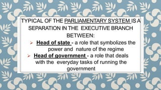 TYPICAL OF THE PARLIAMENTARY SYSTEM IS A
SEPARATION IN THE EXECUTIVE BRANCH
BETWEEN:
 Head of state - a role that symbolizes the
power and nature of the regime
 Head of government - a role that deals
with the everyday tasks of running the
government
 