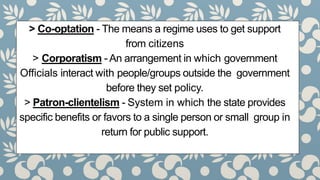 > Co-optation - The means a regime uses to get support
from citizens
> Corporatism - An arrangement in which government
Officials interact with people/groups outside the government
before they set policy.
> Patron-clientelism - System in which the state provides
specific benefits or favors to a single person or small group in
return for public support.
 