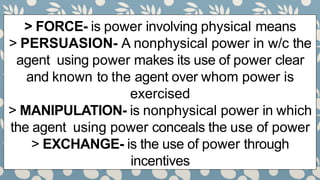 > FORCE- is power involving physical means
> PERSUASION- A nonphysical power in w/c the
agent using power makes its use of power clear
and known to the agent over whom power is
exercised
> MANIPULATION- is nonphysical power in which
the agent using power conceals the use of power
> EXCHANGE- is the use of power through
incentives
 