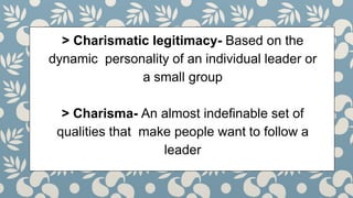 > Charismatic legitimacy- Based on the
dynamic personality of an individual leader or
a small group
> Charisma- An almost indefinable set of
qualities that make people want to follow a
leader
 