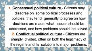 1. Consensual political culture - Citizens may
disagree on some political processes and
policies, they tend generally to agree on how
decisions are made, what issues should be
addressed, and how problems should be solved.
2. Conflictual political culture - Citizens are
sharply divided, often on both the legitimacy of
the regime and its solutions to major problems.
 