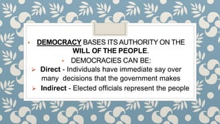 ▪ DEMOCRACY BASES ITSAUTHORITY ON THE
WILL OF THE PEOPLE.
▪ DEMOCRACIES CAN BE:
 Direct - Individuals have immediate say over
many decisions that the government makes
 Indirect - Elected officials represent the people
 