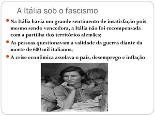 A Itália sob o fascismo
Na Itália havia um grande sentimento de insatisfação pois
mesmo sendo vencedora, a Itália não foi recompensada
com a partilha dos territórios alemães;
As pessoas questionavam a validade da guerra diante da
morte de 600 mil italianos;
A crise econômica assolava o país, desemprego e inflação
 