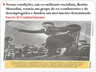 Nessas condições, um ex-militante socialista, Benito
Mussolini, reuniu um grupo de ex-combatentes e de
desempregados e fundou um movimento denominado
Fascio di Combattimento
 