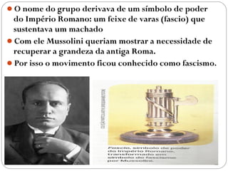 O nome do grupo derivava de um símbolo de poder
do Império Romano: um feixe de varas (fascio) que
sustentava um machado
Com ele Mussolini queriam mostrar a necessidade de
recuperar a grandeza da antiga Roma.
Por isso o movimento ficou conhecido como fascismo.
 