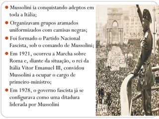 Mussolini ia conquistando adeptos em
toda a Itália;
Organizavam grupos aramados
uniformizados com camisas negras;
Foi formado o Partido Nacional
Fascista, sob o comando de Mussolini;
Em 1921, ocorreu a Marcha sobre
Roma e, diante da situação, o rei da
Itália Vitor Emanuel III, convidou
Mussolini a ocupar o cargo de
primeiro-ministro;
Em 1928, o governo fascista já se
configurava como uma ditadura
liderada por Mussolini
 