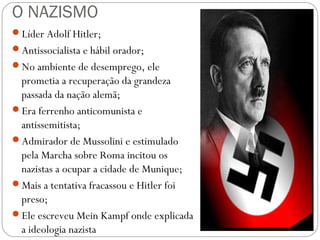 O NAZISMO
Líder Adolf Hitler;
Antissocialista e hábil orador;
No ambiente de desemprego, ele
prometia a recuperação da grandeza
passada da nação alemã;
Era ferrenho anticomunista e
antissemitista;
Admirador de Mussolini e estimulado
pela Marcha sobre Roma incitou os
nazistas a ocupar a cidade de Munique;
Mais a tentativa fracassou e Hitler foi
preso;
Ele escreveu Mein Kampf onde explicada
a ideologia nazista
 