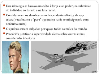 Essa ideologia se baseava no culto á força e ao poder, na submissão
do individuo ao Estado e na luta racial;
Consideravam os alemães como descendentes diretos da raça
ariana( raça branca e “pura” que nunca havia se miscigenado com
nenhuma outra);
Os judeus seriam culpados por quase todos os males do mundo
Procurava justificar a superioridade alemã sobre outras etnias
consideradas inferiores
 