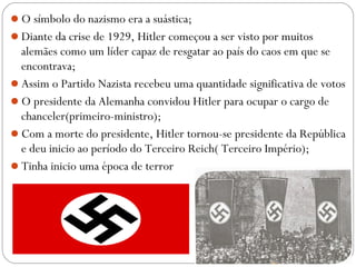 O símbolo do nazismo era a suástica;
Diante da crise de 1929, Hitler começou a ser visto por muitos
alemães como um líder capaz de resgatar ao país do caos em que se
encontrava;
Assim o Partido Nazista recebeu uma quantidade significativa de votos
O presidente da Alemanha convidou Hitler para ocupar o cargo de
chanceler(primeiro-ministro);
Com a morte do presidente, Hitler tornou-se presidente da República
e deu inicio ao período do Terceiro Reich( Terceiro Império);
Tinha inicio uma época de terror
 