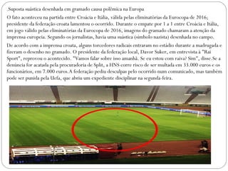 .Suposta suástica desenhada em gramado causa polêmica na Europa
O fato aconteceu na partida entre Croácia e Itália, válida pelas eliminatórias da Eurocopa de 2016;
presidente da federação croata lamentou o ocorrido. Durante o empate por 1 a 1 entre Croácia e Itália,
em jogo válido pelas eliminatórias da Eurocopa de 2016, imagens do gramado chamaram a atenção da
imprensa europeia. Segundo os jornalistas, havia uma suástica (símbolo nazista) desenhada no campo.
De acordo com a imprensa croata, alguns torcedores radicais entraram no estádio durante a madrugada e
fizeram o desenho no gramado. O presidente da federação local, Davor Suker, em entrevista à "Rai
Sport", reprovou o acontecido. "Vamos falar sobre isso amanhã. Se eu estou com raiva? Sim", disse.Se a
denúncia for acatada pela procuradoria de Split, a HNS corre risco de ser multada em 33.000 euros e os
funcionários, em 7.000 euros.A federação pediu desculpas pelo ocorrido num comunicado, mas também
pode ser punida pela Uefa, que abriu um expediente disciplinar na segunda-feira.
 