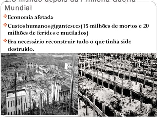 1.O mundo depois da Primeira Guerra
Mundial
Economia afetada
Custos humanos gigantescos(15 milhões de mortos e 20
milhões de feridos e mutilados)
Era necessário reconstruir tudo o que tinha sido
destruído.
 