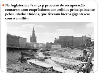 Na Inglaterra e França p processo de recuperação
contaram com empréstimos concedidos principalmente
pelos Estados Unidos, que tiveram lucros gigantescos
com o conflito.
 