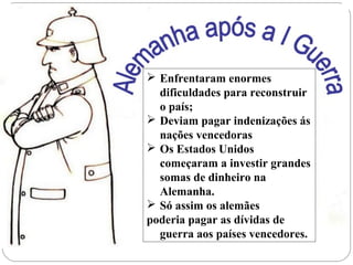  Enfrentaram enormes
dificuldades para reconstruir
o país;
 Deviam pagar indenizações ás
nações vencedoras
 Os Estados Unidos
começaram a investir grandes
somas de dinheiro na
Alemanha.
 Só assim os alemães
poderia pagar as dívidas de
guerra aos países vencedores.
 