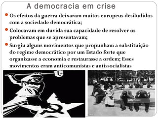 A democracia em crise
Os efeitos da guerra deixaram muitos europeus desiludidos
com a sociedade democrática;
Colocavam em duvida sua capacidade de resolver os
problemas que se apresentavam;
Surgiu alguns movimentos que propunham a substituição
do regime democrático por um Estado forte que
organizasse a economia e restaurasse a ordem; Esses
movimentos eram anticomunistas e antissocialistas
 