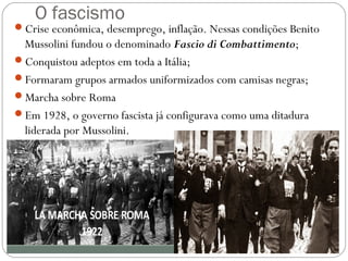 O fascismo
Crise econômica, desemprego, inflação. Nessas condições Benito
Mussolini fundou o denominado Fascio di Combattimento;
Conquistou adeptos em toda a Itália;
Formaram grupos armados uniformizados com camisas negras;
Marcha sobre Roma
Em 1928, o governo fascista já configurava como uma ditadura
liderada por Mussolini.
 