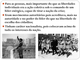 Para as pessoas, mais importante do que as liberdades
individuais era a ação coletiva sob o comando de um
líder enérgico, capaz de tirar a nação da crise;
Eram movimentos autoritários pois acreditava, mais na
autoridade e no poder do líder do que na liberdade de
escolha dos cidadãos;
Tinham caráter nacionalista, pois colocavam acima de
tudo os interesses da nação.
 