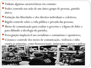 Tinham algumas características em comum:
Poder centrado nas mão de um único grupo de pessoas, partido
único;
Extinção das liberdades e dos direitos individuais e coletivos;
Rígido controle sobre a vida pública e privada das pessoas;
Meios de comunicação para exaltar o governo e a figura do líder e
para difundir a ideologia do partido;
Perseguição implacável aos socialistas e comunistas e opositores;
Censura e controle dos meios de comunicação, violência e ódio
contra as minorias, como homossexuais, imigrantes ciganos e judeus
 