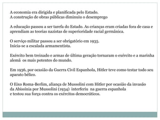 A economia era dirigida e planificada pelo Estado. A construção de obras públicas diminuiu o desemprego A educação passou a ser tarefa do Estado. As crianças eram criadas fora de casa e  aprendiam as teorias nazistas de superioridade racial germânica. O serviço militar passou a ser obrigatório em 1935.  Inicia-se a escalada armamentista. Exército bem treinado e armas de última geração tornaram o exército e a marinha  alemã  os mais potentes do mundo. Em 1936, por ocasião da Guerra Civil Espanhola, Hitler teve como testar todo seu  aparato bélico. O Eixo Roma-Berlim, aliança de Mussolini com Hitler por ocasião da invasão  da Abissínia por Mussolini (1934)  interferiu  na guerra espanhola  e testou sua força contra os exércitos democráticos. 