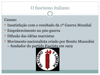 O fascismo italiano Causas:  Insatisfação com o resultado da 1ª Guerra Mundial Empobrecimento no pós-guerra Difusão das idéias marxistas Movimento nacionalista criado por Benito Mussolini – fundador do partido Fascista em 1919 