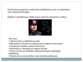 Os fascistas pregavam a união dos trabalhadores com os capitalistas  sob a direção do Estado. Objetivo: transformar a Itália numa potência industrial e militar. Para isso: Desenvolveu a indústria pesada Mecanizou e drenou os campos para cultivar novas terras Construiu estradas, usinas e ferrovias Estimulou a educação no regime fascista Criou a Carta do Trabalho regulamentando a legislação trabalhista Desenvolveu um exército e uma marinha poderosas 