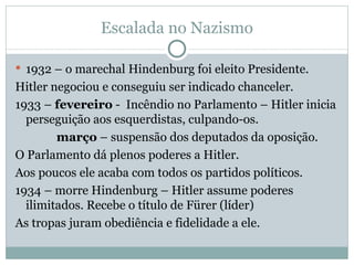 Escalada no Nazismo 1932 – o marechal Hindenburg foi eleito Presidente. Hitler negociou e conseguiu ser indicado chanceler. 1933 –  fevereiro  -  Incêndio no Parlamento – Hitler inicia perseguição aos esquerdistas, culpando-os. março  – suspensão dos deputados da oposição.  O Parlamento dá plenos poderes a Hitler. Aos poucos ele acaba com todos os partidos políticos. 1934 – morre Hindenburg – Hitler assume poderes ilimitados. Recebe o título de Fürer (líder) As tropas juram obediência e fidelidade a ele. 
