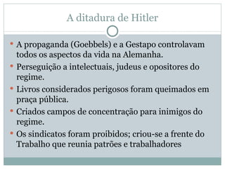 A ditadura de Hitler A propaganda (Goebbels) e a Gestapo controlavam todos os aspectos da vida na Alemanha. Perseguição a intelectuais, judeus e opositores do regime. Livros considerados perigosos foram queimados em praça pública. Criados campos de concentração para inimigos do regime. Os sindicatos foram proibidos; criou-se a frente do Trabalho que reunia patrões e trabalhadores 