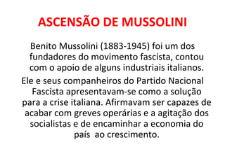ASCENSÃO DE MUSSOLINI Benito Mussolini (1883-1945) foi um dos fundadores do movimento fascista, contou com o apoio de alguns industriais italianos. Ele e seus companheiros do Partido Nacional Fascista apresentavam-se como a solução para a crise italiana. Afirmavam ser capazes de acabar com greves operárias e a agitação dos socialistas e de encaminhar a economia do país  ao crescimento. 