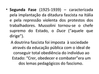 Segunda Fase  (1925-1939) – caracterizada pela implantação da ditadura fascista na Itália e pela repressão violenta dos protestos dos trabalhadores. Mussolini tornou-se o chefe supremo do Estado, o  Duce  (“aquele que dirige”). A doutrina fascista foi imposta  à sociedade através da educação pública com o ideal de conseguir total obediência do indivíduo ao Estado: “Crer, obedecer e combater”era um dos lemas pedagógicos do fascismo.  