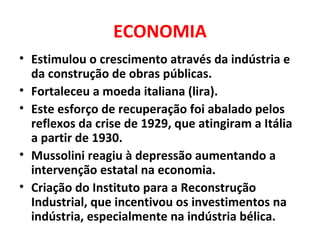 ECONOMIA Estimulou o crescimento através da indústria e da construção de obras públicas. Fortaleceu a moeda italiana (lira). Este esforço de recuperação foi abalado pelos reflexos da crise de 1929, que atingiram a Itália a partir de 1930. Mussolini reagiu à depressão aumentando a intervenção estatal na economia. Criação do Instituto para a Reconstrução Industrial, que incentivou os investimentos na indústria, especialmente na indústria bélica. 