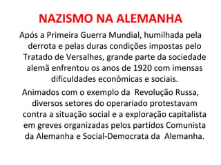 NAZISMO NA ALEMANHA Após a Primeira Guerra Mundial, humilhada pela derrota e pelas duras condições impostas pelo Tratado de Versalhes, grande parte da sociedade alemã enfrentou os anos de 1920 com imensas dificuldades econômicas e sociais. Animados com o exemplo da  Revolução Russa, diversos setores do operariado protestavam contra a situação social e a exploração capitalista em greves organizadas pelos partidos Comunista da Alemanha e Social-Democrata da  Alemanha. 