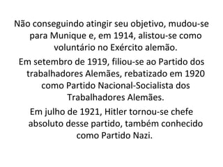 Não conseguindo atingir seu objetivo, mudou-se para Munique e, em 1914, alistou-se como voluntário no Exército alemão. Em setembro de 1919, filiou-se ao Partido dos trabalhadores Alemães, rebatizado em 1920 como Partido Nacional-Socialista dos Trabalhadores Alemães. Em julho de 1921, Hitler tornou-se chefe absoluto desse partido, também conhecido como Partido Nazi.  