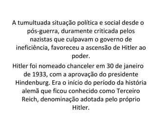 A tumultuada situação política e social desde o pós-guerra, duramente criticada pelos nazistas que culpavam o governo de ineficiência, favoreceu a ascensão de Hitler ao poder. Hitler foi nomeado chanceler em 30 de janeiro de 1933, com a aprovação do presidente Hindenburg. Era o início do período da história alemã que ficou conhecido como Terceiro Reich, denominação adotada pelo próprio Hitler. 