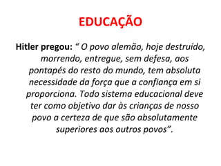 EDUCAÇÃO Hitler pregou:  “ O povo alemão, hoje destruído, morrendo, entregue, sem defesa, aos pontapés do resto do mundo, tem absoluta necessidade da força que a confiança em si proporciona. Todo sistema educacional deve ter como objetivo dar às crianças de nosso povo a certeza de que são absolutamente superiores aos outros povos”. 