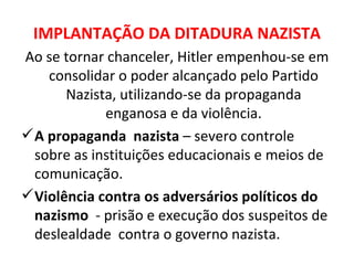 IMPLANTAÇÃO DA DITADURA NAZISTA Ao se tornar chanceler, Hitler empenhou-se em consolidar o poder alcançado pelo Partido Nazista, utilizando-se da propaganda enganosa e da violência. A propaganda  nazista  – severo controle sobre as instituições educacionais e meios de comunicação.  Violência contra os adversários políticos do nazismo  - prisão e execução dos suspeitos de deslealdade  contra o governo nazista. 