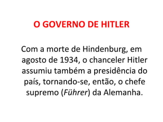 O GOVERNO DE HITLER Com a morte de Hindenburg, em agosto de 1934, o chanceler Hitler assumiu também a presidência do país, tornando-se, então, o chefe supremo ( Führer ) da Alemanha. 