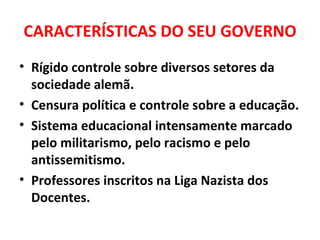 CARACTERÍSTICAS DO SEU GOVERNO Rígido controle sobre diversos setores da sociedade alemã. Censura política e controle sobre a educação. Sistema educacional intensamente marcado pelo militarismo, pelo racismo e pelo antissemitismo. Professores inscritos na Liga Nazista dos Docentes. 