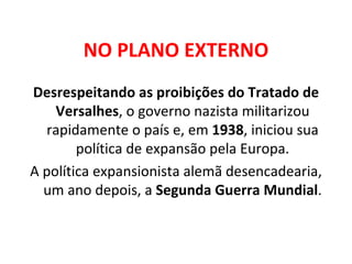 NO PLANO EXTERNO Desrespeitando as proibições do Tratado de Versalhes , o governo nazista militarizou rapidamente o país e, em  1938 , iniciou sua política de expansão pela Europa. A política expansionista alemã desencadearia, um ano depois, a  Segunda Guerra Mundial . 