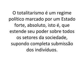 O totalitarismo é um regime político marcado por um Estado forte, absoluto, isto é, que estende seu poder sobre todos os setores da sociedade, supondo completa submissão dos indivíduos. 