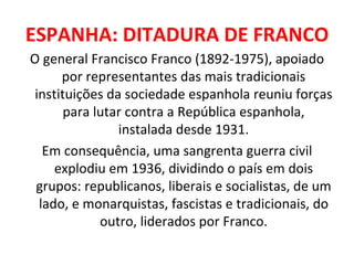 ESPANHA: DITADURA DE FRANCO O general Francisco Franco (1892-1975), apoiado por representantes das mais tradicionais instituições da sociedade espanhola reuniu forças para lutar contra a República espanhola, instalada desde 1931. Em consequência, uma sangrenta guerra civil explodiu em 1936, dividindo o país em dois grupos: republicanos, liberais e socialistas, de um lado, e monarquistas, fascistas e tradicionais, do outro, liderados por Franco. 