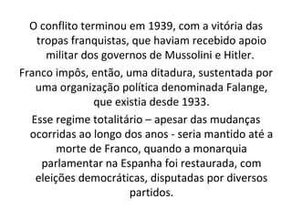 O conflito terminou em 1939, com a vitória das tropas franquistas, que haviam recebido apoio militar dos governos de Mussolini e Hitler.  Franco impôs, então, uma ditadura, sustentada por uma organização política denominada Falange, que existia desde 1933. Esse regime totalitário – apesar das mudanças ocorridas ao longo dos anos - seria mantido até a morte de Franco, quando a monarquia parlamentar na Espanha foi restaurada, com eleições democráticas, disputadas por diversos partidos. 