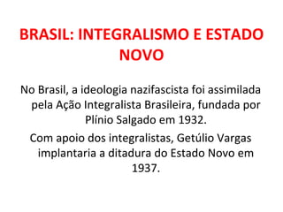 BRASIL: INTEGRALISMO E ESTADO NOVO No Brasil, a ideologia nazifascista foi assimilada pela Ação Integralista Brasileira, fundada por Plínio Salgado em 1932. Com apoio dos integralistas, Getúlio Vargas implantaria a ditadura do Estado Novo em 1937. 